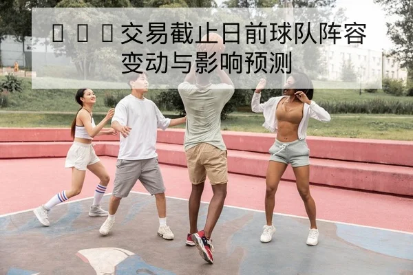 NBA交易截止日前球队阵容变动与影响预测