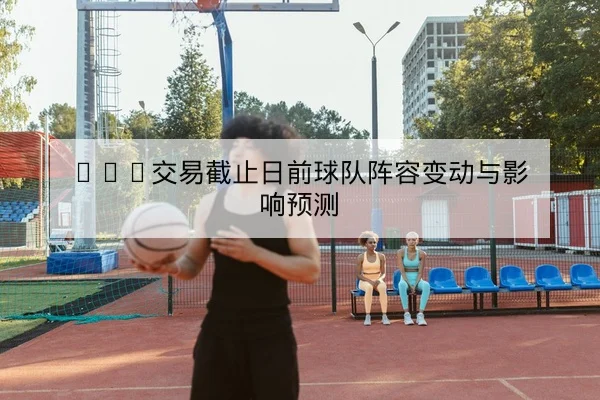 NBA交易截止日前球队阵容变动与影响预测